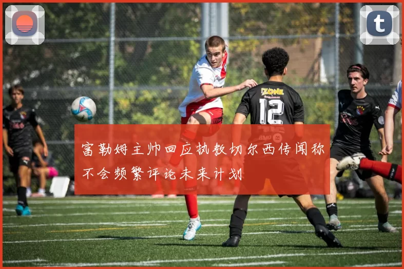 富勒姆主帅回应执教切尔西传闻称不会频繁评论未来计划
