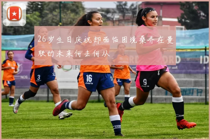 26岁生日庆祝却面临困境桑乔在曼联的未来何去何从