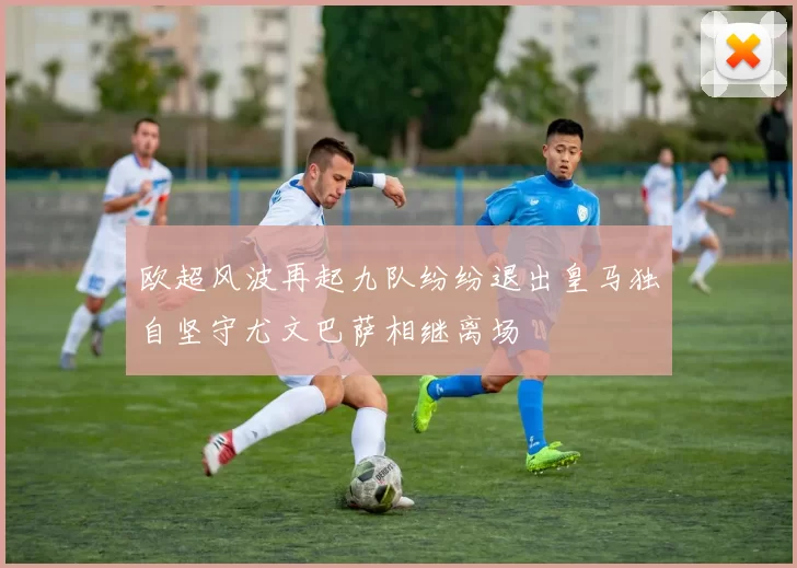 欧超风波再起九队纷纷退出皇马独自坚守尤文巴萨相继离场