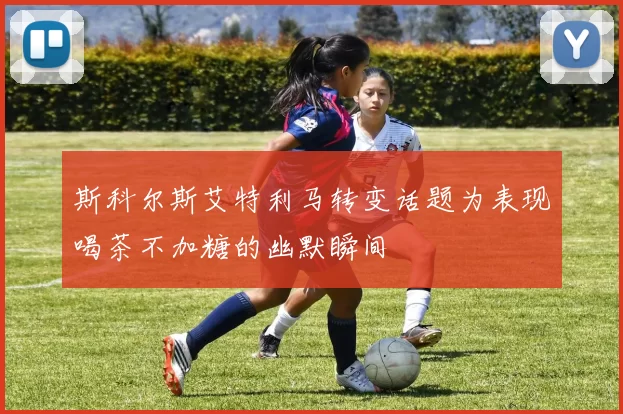 斯科尔斯艾特利马转变话题为表现喝茶不加糖的幽默瞬间