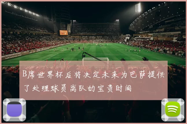 B席世界杯后将决定未来为巴萨提供了处理球员离队的宝贵时间