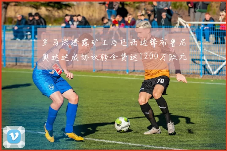 罗马诺透露矿工与巴西边锋布鲁尼奥达达成协议转会费达1200万欧元