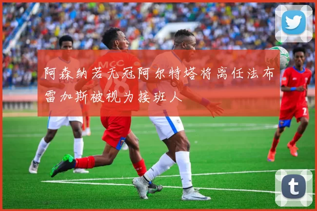 阿森纳若无冠阿尔特塔将离任法布雷加斯被视为接班人