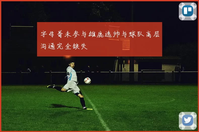 字母哥未参与雄鹿选帅与球队高层沟通完全缺失