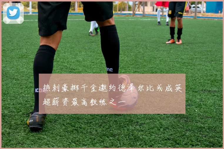 热刺豪掷千金邀约德泽尔比或成英超薪资最高教练之一