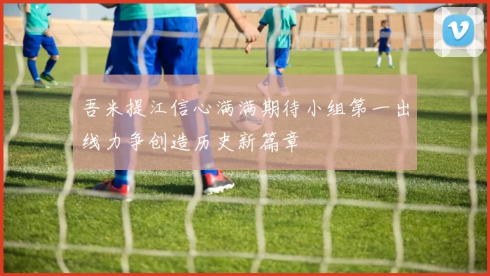 吾米提江信心满满期待小组第一出线力争创造历史新篇章