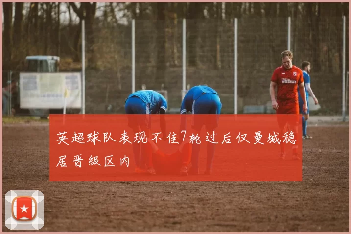 英超球队表现不佳7轮过后仅曼城稳居晋级区内