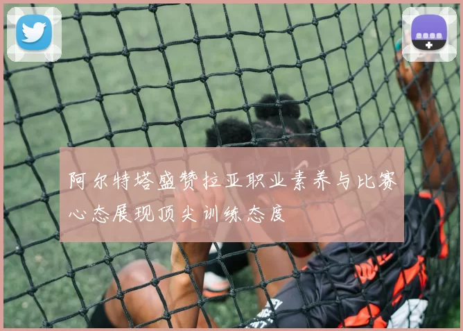 阿尔特塔盛赞拉亚职业素养与比赛心态展现顶尖训练态度